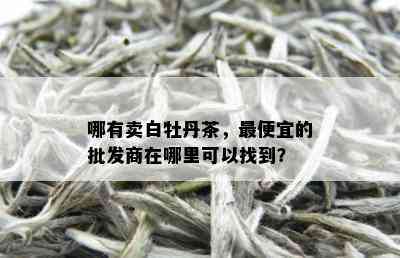 哪有卖白牡丹茶，更便宜的批发商在哪里可以找到？