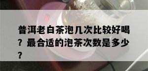 普洱老白茶泡几次比较好喝？最合适的泡茶次数是多少？