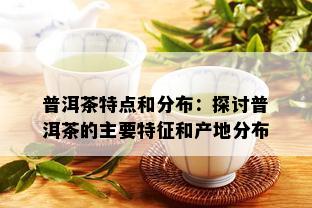 普洱茶特点和分布：探讨普洱茶的主要特征和产地分布