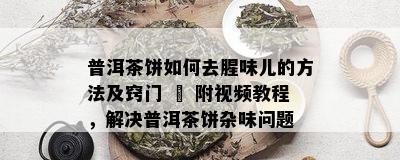 普洱茶饼如何去腥味儿的方法及窍门 – 附视频教程，解决普洱茶饼杂味问题