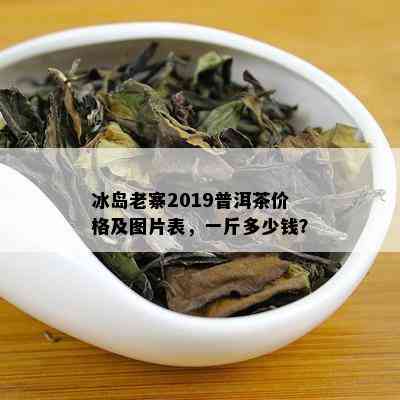 冰岛老寨2019普洱茶价格及图片表，一斤多少钱？