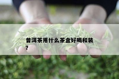 普洱茶用什么茶盒好喝和装？