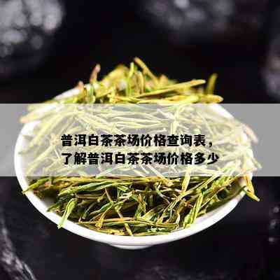 普洱白茶茶场价格查询表，了解普洱白茶茶场价格多少