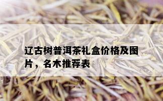 辽古树普洱茶礼盒价格及图片，名木推荐表