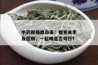 中和福鼎白茶：相克关系及区别，一起喝是否可行？