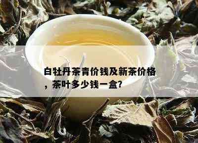 白牡丹茶青价钱及新茶价格，茶叶多少钱一盒？