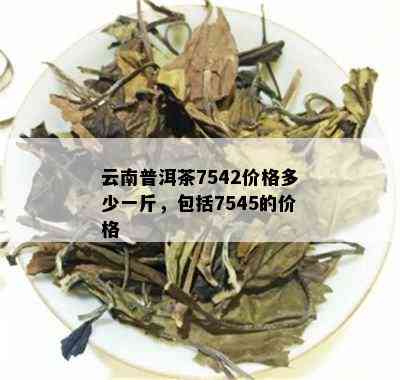 云南普洱茶7542价格多少一斤，包括7545的价格