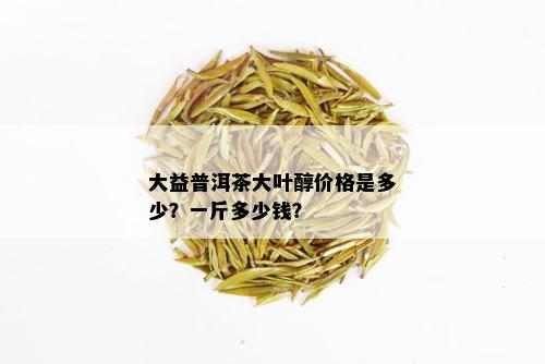 大益普洱茶大叶醇价格是多少？一斤多少钱？