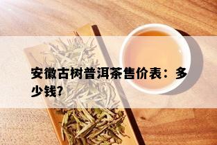 安徽古树普洱茶售价表：多少钱？