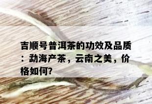 吉顺号普洱茶的功效及品质：勐海产茶，云南之美，价格如何？