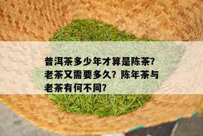 普洱茶多少年才算是陈茶？老茶又需要多久？陈年茶与老茶有何不同？