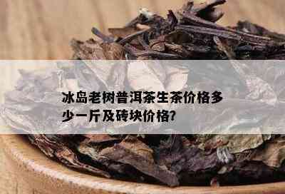 冰岛老树普洱茶生茶价格多少一斤及砖块价格？