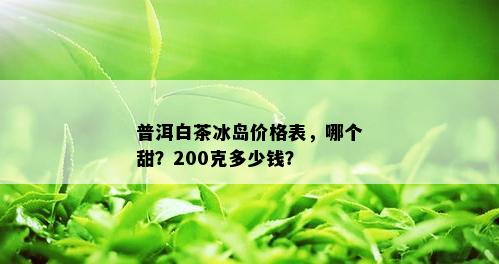 普洱白茶冰岛价格表，哪个甜？200克多少钱？