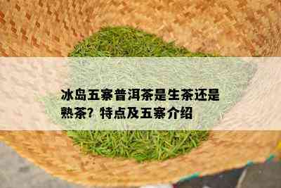 冰岛五寨普洱茶是生茶还是熟茶？特点及五寨介绍