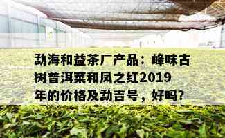 勐海和益茶厂产品：峰味古树普洱菜和凤之红2019年的价格及勐吉号，好吗？