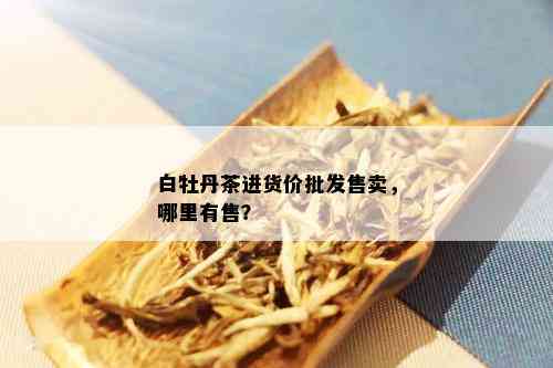 白牡丹茶进货价批发售卖，哪里有售？