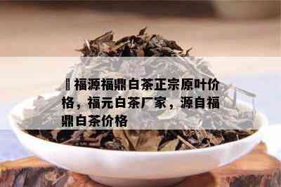 瓃福源福鼎白茶正宗原叶价格，福元白茶厂家，源自福鼎白茶价格