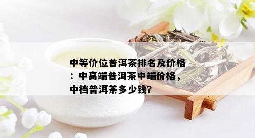 中等价位普洱茶排名及价格：中高端普洱茶中端价格，中档普洱茶多少钱？