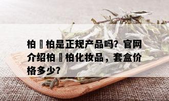 柏妢柏是正规产品吗？官网介绍柏妢柏化妆品，套盒价格多少？