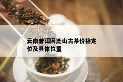 云南普洱困鹿山古茶价格定位及具 *** 置