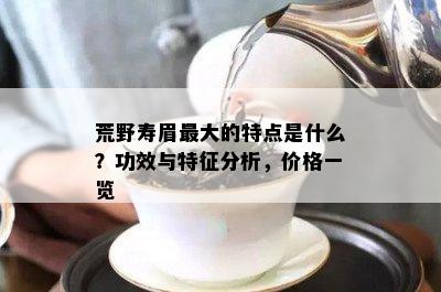 荒野寿眉更大的特点是什么？功效与特征分析，价格一览