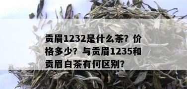 贡眉1232是什么茶？价格多少？与贡眉1235和贡眉白茶有何区别？