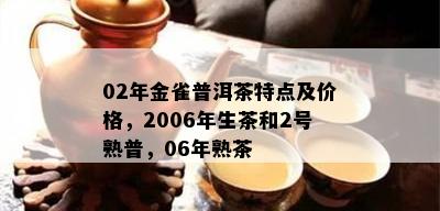 02年金雀普洱茶特点及价格，2006年生茶和2号熟普，06年熟茶