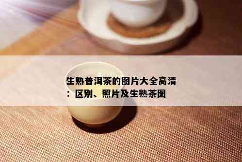 生熟普洱茶的图片大全高清：区别、照片及生熟茶图