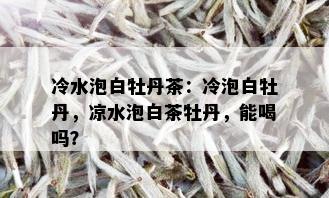 冷水泡白牡丹茶：冷泡白牡丹，凉水泡白茶牡丹，能喝吗？