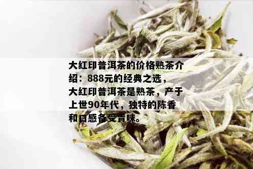 大红印普洱茶的价格熟茶介绍：888元的经典之选，大红印普洱茶是熟茶，产于上世90年代，独特的陈香和口感备受青睐。