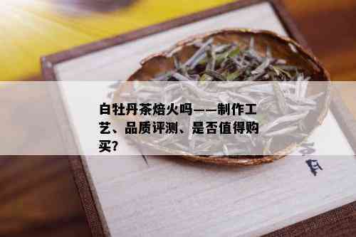 白牡丹茶焙火吗——制作工艺、品质评测、是否值得购买？