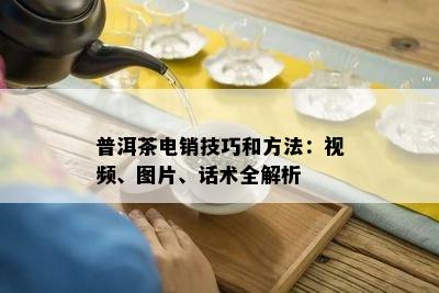 普洱茶电销技巧和方法：视频、图片、话术全解析