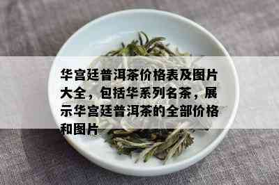 华宫廷普洱茶价格表及图片大全，包括华系列名茶，展示华宫廷普洱茶的全部价格和图片