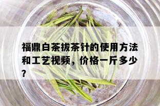 福鼎白茶拔茶针的使用方法和工艺视频，价格一斤多少？