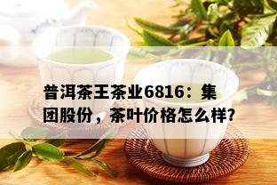 普洱茶王茶业6816：集团股份，茶叶价格怎么样？