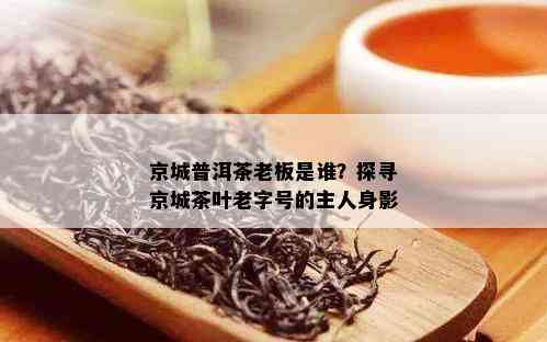 京城普洱茶老板是谁？探寻京城茶叶老字号的主人身影