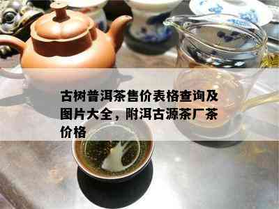 古树普洱茶售价表格查询及图片大全，附洱古源茶厂茶价格