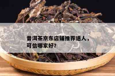 普洱茶京东店铺推荐送人，可信哪家好？