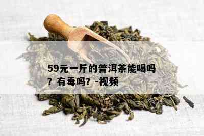 59元一斤的普洱茶能喝吗？有吗？-视频