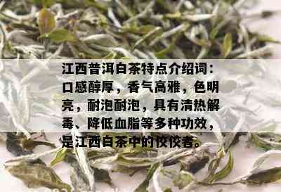 江西普洱白茶特点介绍词：口感醇厚，香气高雅，色明亮，耐泡耐泡，具有清热解、降低血脂等多种功效，是江西白茶中的佼佼者。