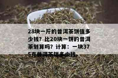 28块一斤的普洱茶饼值多少钱？比20块一饼的普洱茶划算吗？计算：一块375克普洱茶饼多少钱。