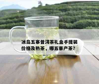 冰岛五寨普洱茶礼盒手提装价格及熟茶，哪五寨产茶？