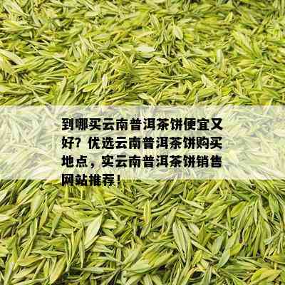 到哪买云南普洱茶饼便宜又好？优选云南普洱茶饼购买地点，实云南普洱茶饼销售网站推荐！