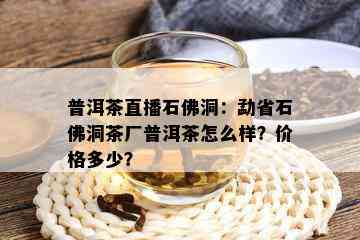 普洱茶直播石佛洞：勐省石佛洞茶厂普洱茶怎么样？价格多少？