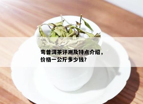 弯普洱茶评测及特点介绍，价格一公斤多少钱？