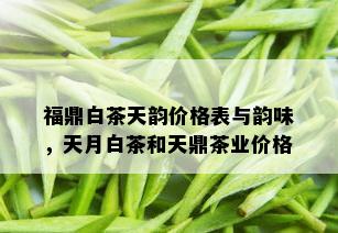 福鼎白茶天韵价格表与韵味，天月白茶和天鼎茶业价格