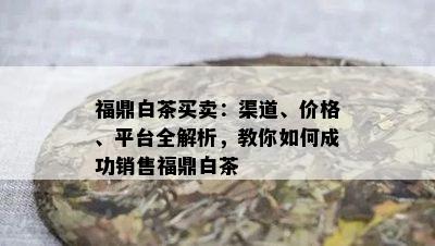 福鼎白茶买卖：渠道、价格、平台全解析，教你如何成功销售福鼎白茶