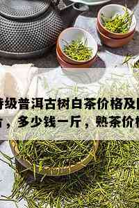 特级普洱古树白茶价格及图片，多少钱一斤，熟茶价格