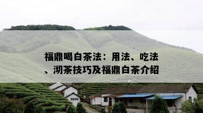 福鼎喝白茶法：用法、吃法、沏茶技巧及福鼎白茶介绍