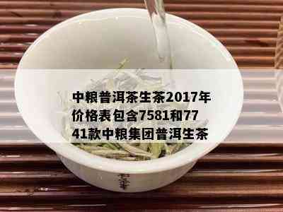 中粮普洱茶生茶2017年价格表包含7581和7741款中粮集团普洱生茶